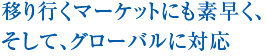 移り行くマーケットにも素早く、そして、グローバルに対応